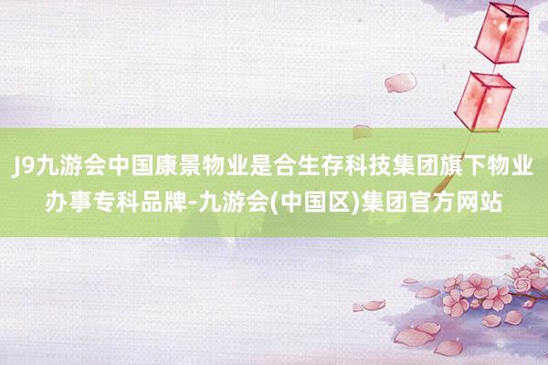 J9九游会中国康景物业是合生存科技集团旗下物业办事专科品牌-九游会(中国区)集团官方网站