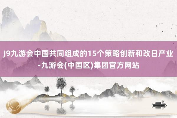 J9九游会中国共同组成的15个策略创新和改日产业-九游会(中国区)集团官方网站