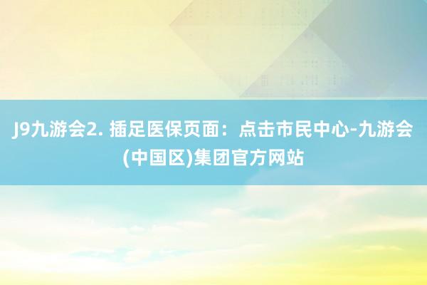 J9九游会2. 插足医保页面：点击市民中心-九游会(中国区)集团官方网站