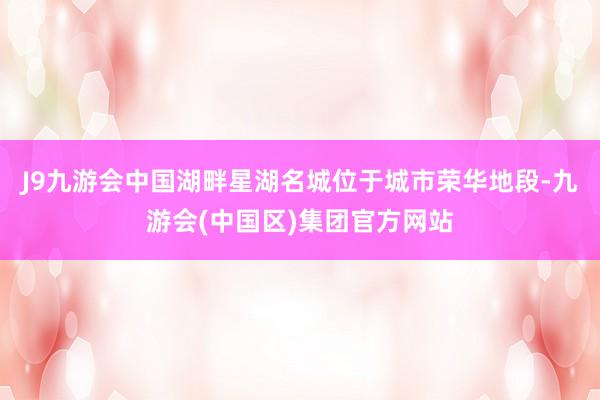J9九游会中国湖畔星湖名城位于城市荣华地段-九游会(中国区)集团官方网站