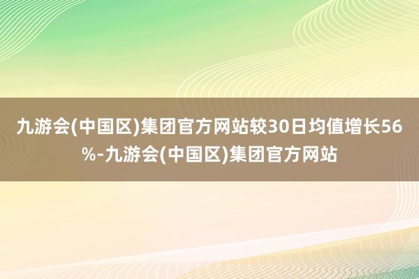 九游会(中国区)集团官方网站较30日均值增长56%-九游会(中国区)集团官方网站