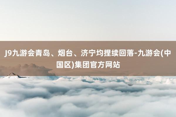 J9九游会青岛、烟台、济宁均捏续回落-九游会(中国区)集团官方网站