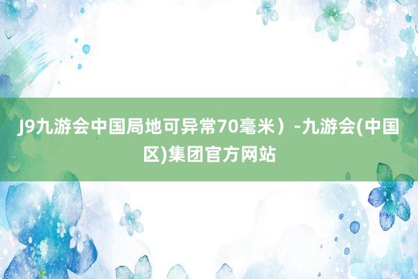 J9九游会中国局地可异常70毫米）-九游会(中国区)集团官方网站