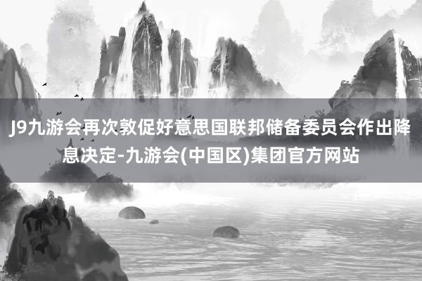 J9九游会再次敦促好意思国联邦储备委员会作出降息决定-九游会(中国区)集团官方网站