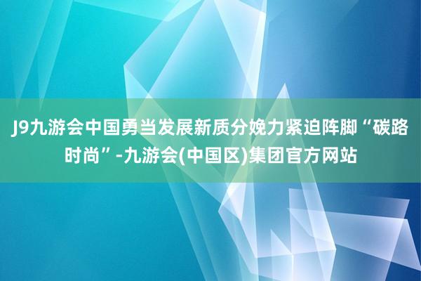 J9九游会中国勇当发展新质分娩力紧迫阵脚“碳路时尚”-九游会(中国区)集团官方网站