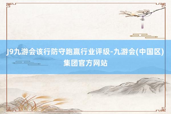 J9九游会该行防守跑赢行业评级-九游会(中国区)集团官方网站