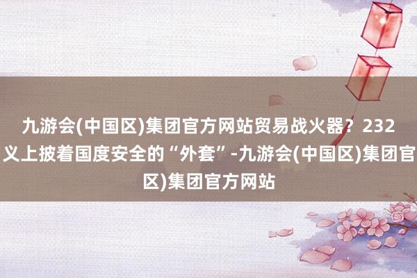 九游会(中国区)集团官方网站贸易战火器？232打听名义上披着国度安全的“外套”-九游会(中国区)集团官方网站