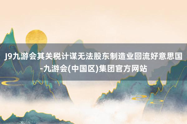 J9九游会其关税计谋无法股东制造业回流好意思国-九游会(中国区)集团官方网站