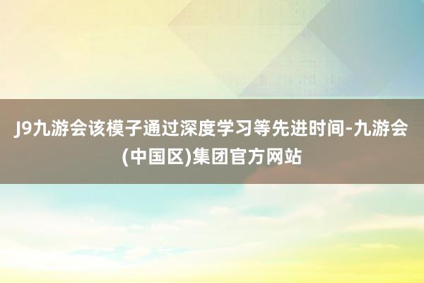 J9九游会该模子通过深度学习等先进时间-九游会(中国区)集团官方网站