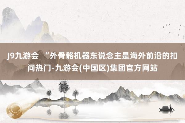 J9九游会  “外骨骼机器东说念主是海外前沿的扣问热门-九游会(中国区)集团官方网站