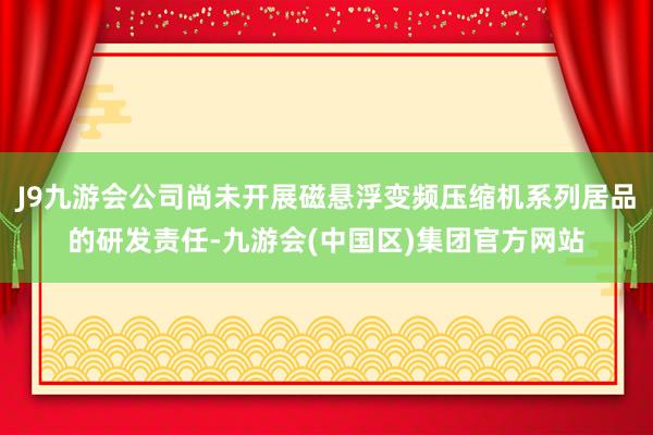 J9九游会公司尚未开展磁悬浮变频压缩机系列居品的研发责任-九游会(中国区)集团官方网站
