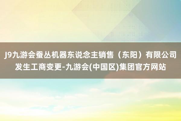 J9九游会蚕丛机器东说念主销售（东阳）有限公司发生工商变更-九游会(中国区)集团官方网站