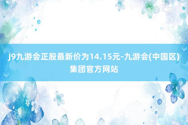J9九游会正股最新价为14.15元-九游会(中国区)集团官方网站