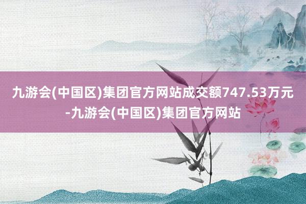 九游会(中国区)集团官方网站成交额747.53万元-九游会(中国区)集团官方网站
