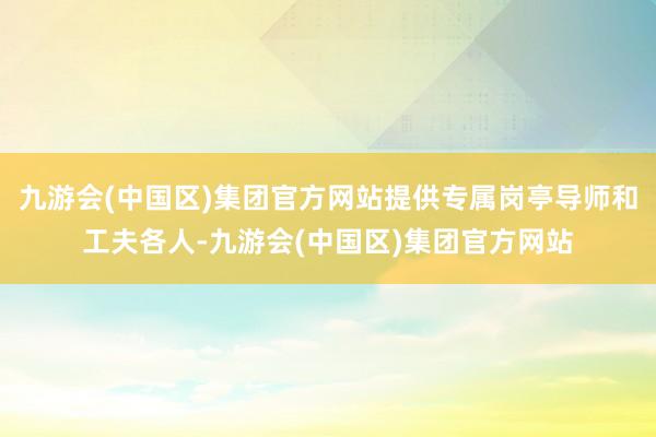 九游会(中国区)集团官方网站提供专属岗亭导师和工夫各人-九游会(中国区)集团官方网站