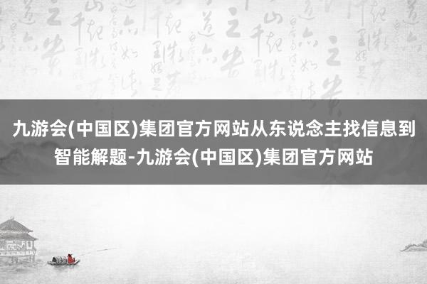九游会(中国区)集团官方网站从东说念主找信息到智能解题-九游会(中国区)集团官方网站
