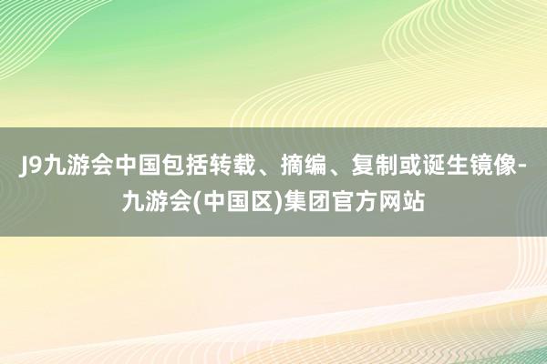 J9九游会中国包括转载、摘编、复制或诞生镜像-九游会(中国区)集团官方网站