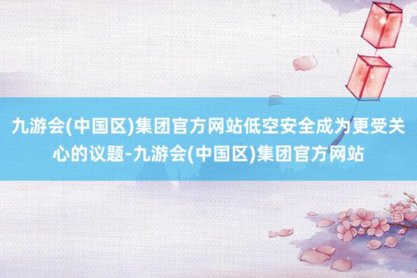 九游会(中国区)集团官方网站低空安全成为更受关心的议题-九游会(中国区)集团官方网站