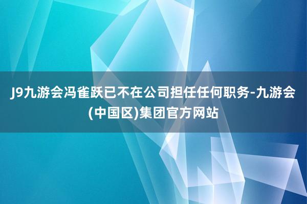 J9九游会冯雀跃已不在公司担任任何职务-九游会(中国区)集团官方网站