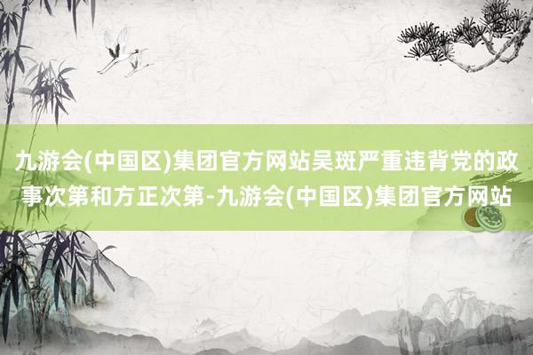 九游会(中国区)集团官方网站吴斑严重违背党的政事次第和方正次第-九游会(中国区)集团官方网站