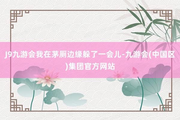 J9九游会我在茅厕边缘躲了一会儿-九游会(中国区)集团官方网站