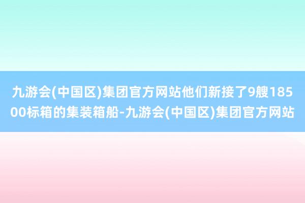 九游会(中国区)集团官方网站他们新接了9艘18500标箱的集装箱船-九游会(中国区)集团官方网站