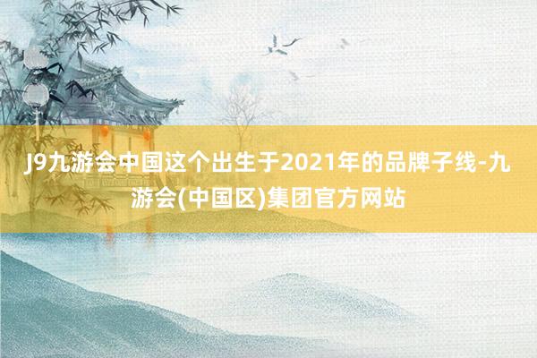 J9九游会中国这个出生于2021年的品牌子线-九游会(中国区)集团官方网站