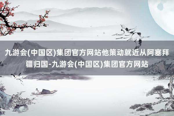 九游会(中国区)集团官方网站他策动就近从阿塞拜疆归国-九游会(中国区)集团官方网站