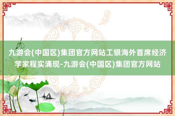九游会(中国区)集团官方网站　　工银海外首席经济学家程实涌现-九游会(中国区)集团官方网站