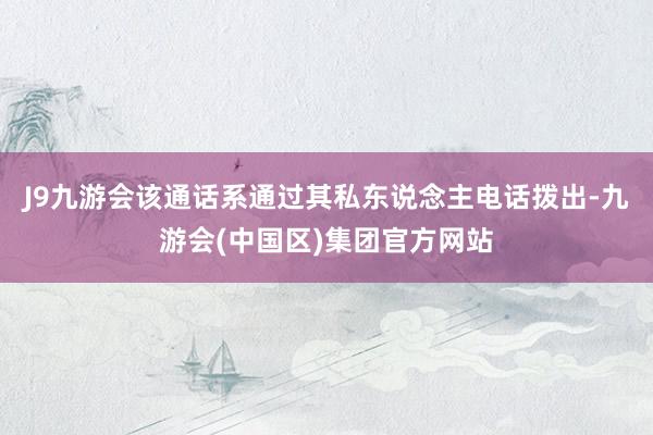 J9九游会该通话系通过其私东说念主电话拨出-九游会(中国区)集团官方网站
