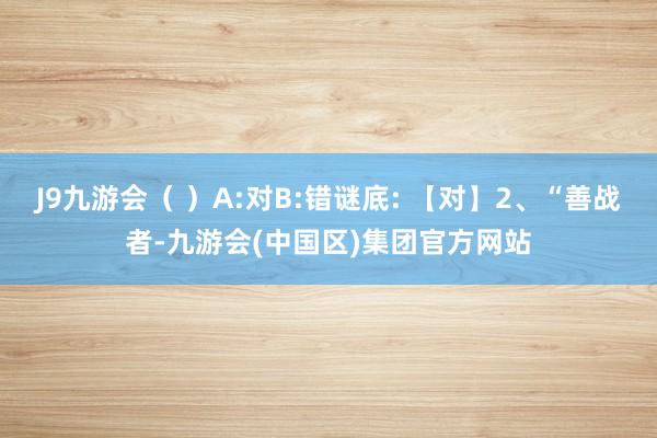 J9九游会（ ）A:对B:错谜底: 【对】2、“善战者-九游会(中国区)集团官方网站