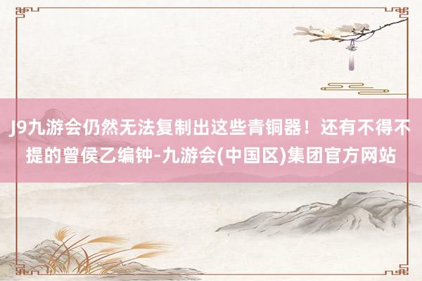 J9九游会仍然无法复制出这些青铜器！还有不得不提的曾侯乙编钟-九游会(中国区)集团官方网站