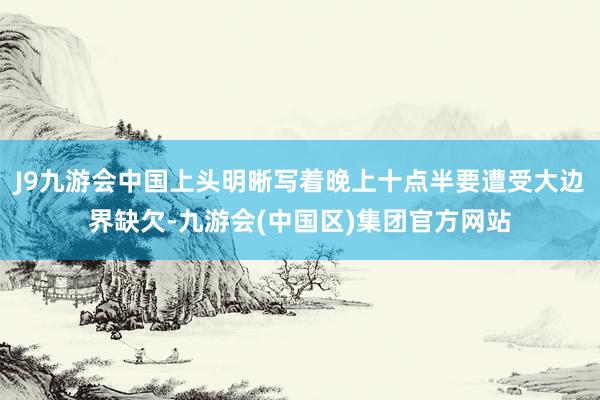 J9九游会中国上头明晰写着晚上十点半要遭受大边界缺欠-九游会(中国区)集团官方网站