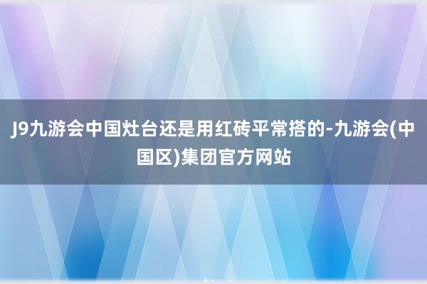 J9九游会中国灶台还是用红砖平常搭的-九游会(中国区)集团官方网站