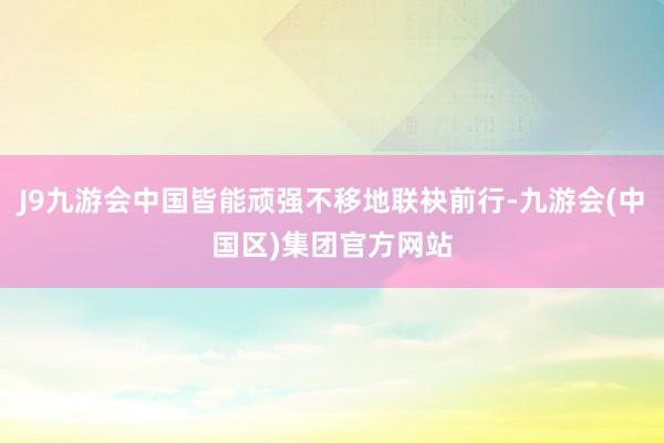 J9九游会中国皆能顽强不移地联袂前行-九游会(中国区)集团官方网站