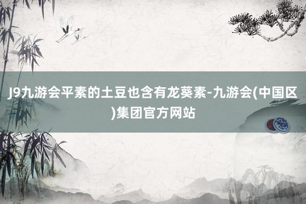 J9九游会平素的土豆也含有龙葵素-九游会(中国区)集团官方网站