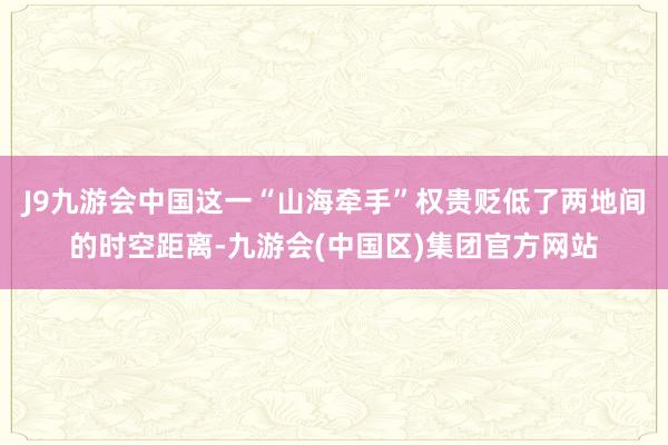 J9九游会中国这一“山海牵手”权贵贬低了两地间的时空距离-九游会(中国区)集团官方网站