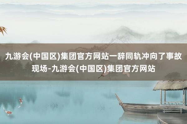 九游会(中国区)集团官方网站一辞同轨冲向了事故现场-九游会(中国区)集团官方网站