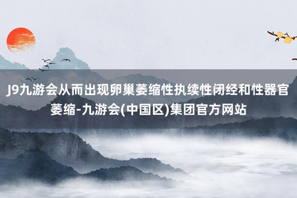 J9九游会从而出现卵巢萎缩性执续性闭经和性器官萎缩-九游会(中国区)集团官方网站