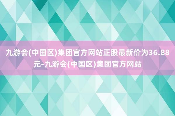 九游会(中国区)集团官方网站正股最新价为36.88元-九游会(中国区)集团官方网站