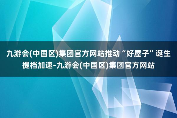 九游会(中国区)集团官方网站推动“好屋子”诞生提档加速-九游会(中国区)集团官方网站