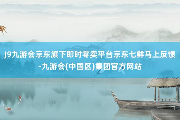J9九游会京东旗下即时零卖平台京东七鲜马上反馈-九游会(中国区)集团官方网站