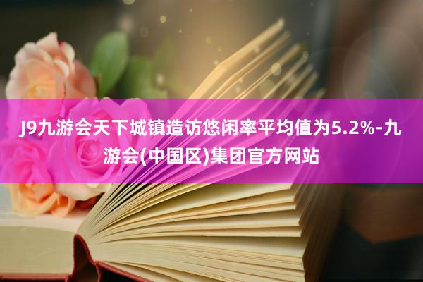 J9九游会天下城镇造访悠闲率平均值为5.2%-九游会(中国区)集团官方网站