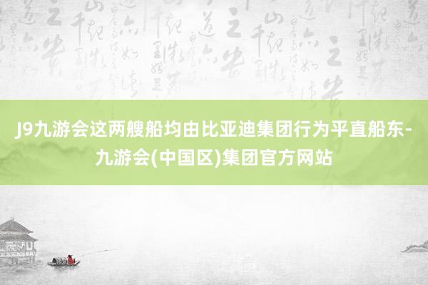 J9九游会这两艘船均由比亚迪集团行为平直船东-九游会(中国区)集团官方网站