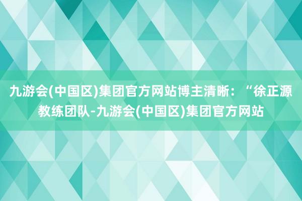 九游会(中国区)集团官方网站博主清晰：“徐正源教练团队-九游会(中国区)集团官方网站