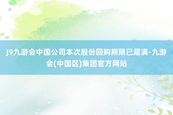 J9九游会中国公司本次股份回购期限已届满-九游会(中国区)集团官方网站