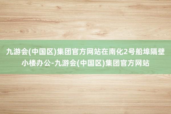 九游会(中国区)集团官方网站在南化2号船埠隔壁小楼办公-九游会(中国区)集团官方网站