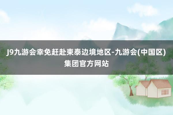 J9九游会幸免赶赴柬泰边境地区-九游会(中国区)集团官方网站