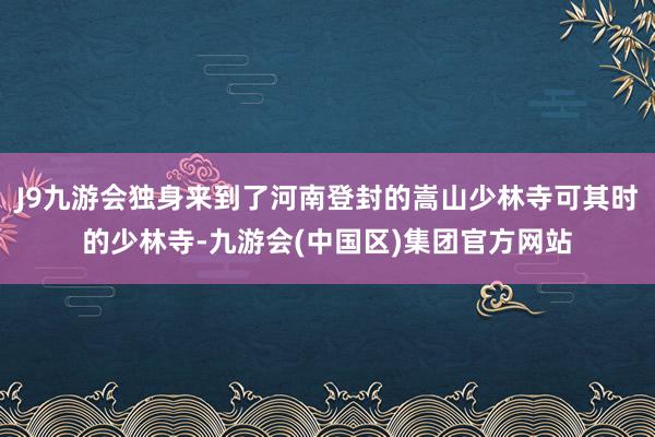 J9九游会独身来到了河南登封的嵩山少林寺可其时的少林寺-九游会(中国区)集团官方网站