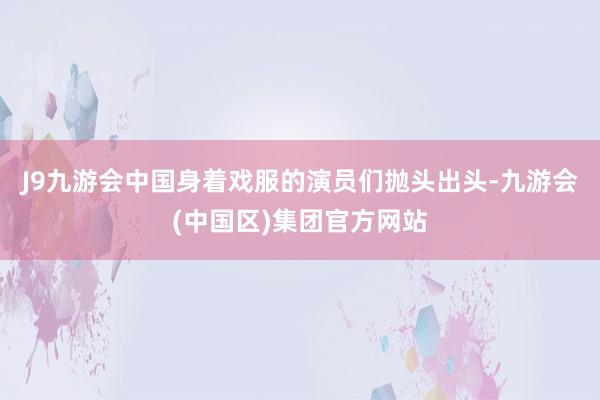 J9九游会中国身着戏服的演员们抛头出头-九游会(中国区)集团官方网站